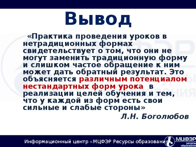 Вывод   «Практика проведения уроков в нетрадиционных формах свидетельствует о том, что они не могут заменить традиционную форму и слишком частое обращение к ним может дать обратный результат. Это объясняется различным потенциалом нестандартных форм урока в реализации целей обучения и тем, что у каждой из форм есть свои сильные и слабые стороны» Л.Н. Боголюбов