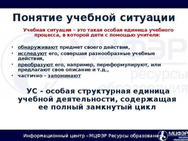 Понятие учебной ситуации  Учебная ситуация – это такая особая единица учебного процесса, в которой дети с помощью учителя:  обнаруживают предмет своего действия, исследуют его, совершая разнообразные учебные действия, преобразуют его, например, переформулируют, или предлагают свое описание и т.д., частично – запоминают   УС - особая структурная единица учебной деятельности, содержащая ее полный замкнутый цикл