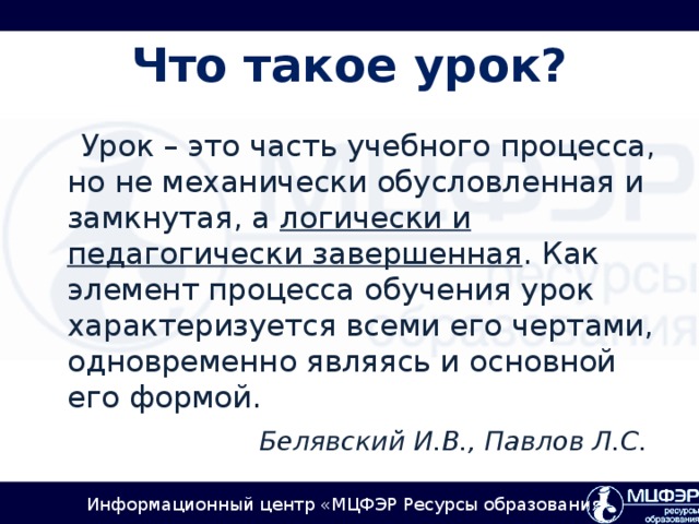 Что такое урок?  Урок – это часть учебного процесса, но не механически обусловленная и замкнутая, а логически и педагогически завершенная . Как элемент процесса обучения урок характеризуется всеми его чертами, одновременно являясь и основной его формой. Белявский И.В., Павлов Л.С.