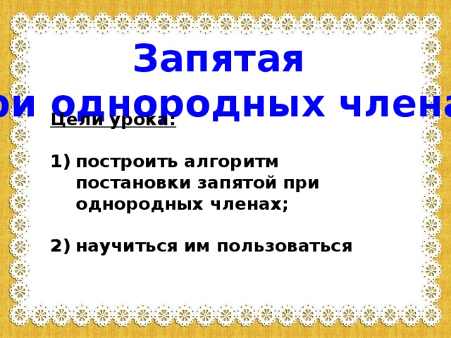 Запятая  при однородных членах  Цели урока:  построить алгоритм постановки запятой при однородных членах;  научиться им пользоваться