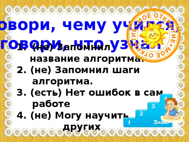 Не говори, чему учился,  а говори, что узнал (не) Запомнил  название алгоритма. 2. (не) Запомнил шаги алгоритма. 3. (есть) Нет ошибок в сам. работе 4. (не) Могу научить  других   