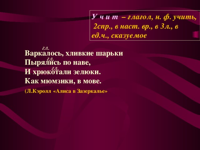 У ч и т – глагол, н. ф. учить, 2спр., в наст. вр., в 3л., в ед.ч., сказуемое гл. Варкалось, хливкие шарьки Пырялись по наве, И хрюкотали зелюки. Как мюмзики, в мове.  (Л.Кэролл  «Алиса в Зазеркалье»  гл. гл.