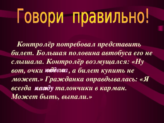 Контролёр потребовал представить билет. Большая половина автобуса его не слышала. Контролёр возмущался: «Ну вот, очки , а билет купить не может.» Гражданка оправдывалась: «Я всегда талончики в карман. Может быть, выпали.» одела надела  ложу кладу