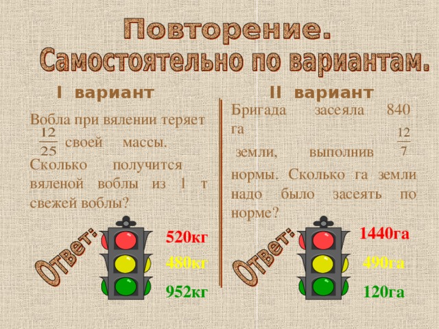 I вариант II   вариант Бригада засеяла 840 га  земли, выполнив нормы. Сколько га земли надо было засеять по норме? Вобла при вялении теряет  своей массы. Сколько получится вяленой воблы из 1 т свежей воблы? 1440га 520кг 490га 480кг 120га 952кг