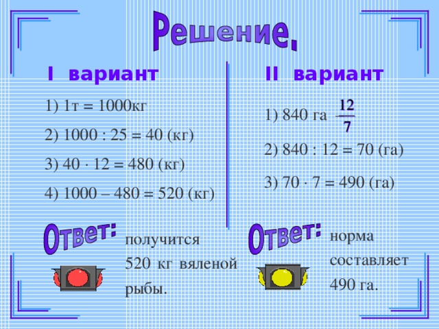 II вариант I вариант 1) 1т = 1000кг 1) 840 га –  2) 1000 : 25 = 40 (кг) 2) 840 : 12 = 70 (га) 3) 40  12 = 480 (кг) 3) 70  7 = 490 (га) 4) 1000 – 480 = 520 (кг) норма составляет 490 га. получится 520 кг вяленой рыбы.