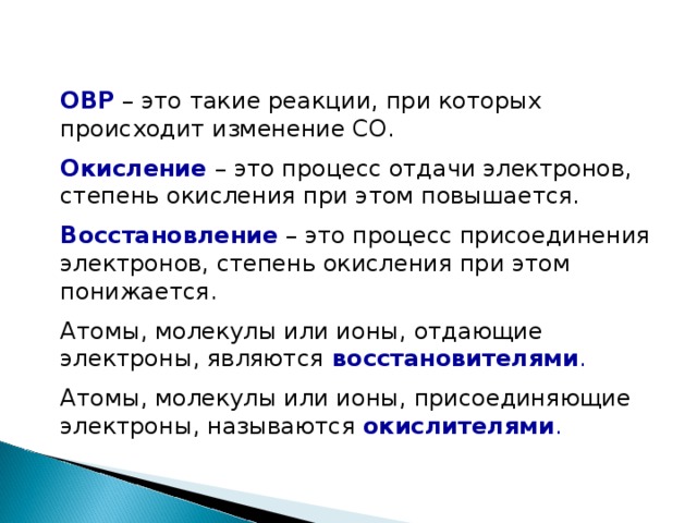 ОВР – это такие реакции, при которых происходит изменение СО. Окисление  – это процесс отдачи электронов, степень окисления при этом повышается. Восстановление – это процесс присоединения электронов, степень окисления при этом понижается. Атомы, молекулы или ионы, отдающие электроны, являются  восстановителями . Атомы, молекулы или ионы, присоединяющие электроны, называются окислителями .