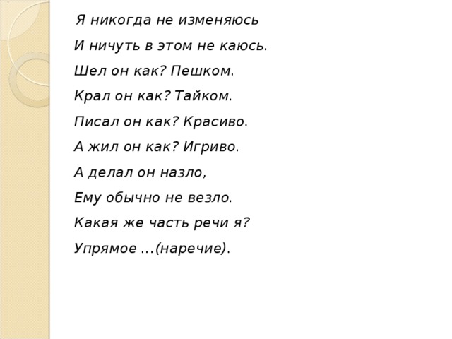 Я никогда не изменяюсь  И ничуть в этом не каюсь.  Шел он как? Пешком.  Крал он как? Тайком.  Писал он как? Красиво.  А жил он как? Игриво.  А делал он назло,  Ему обычно не везло.  Какая же часть речи я?  Упрямое ...(наречие).