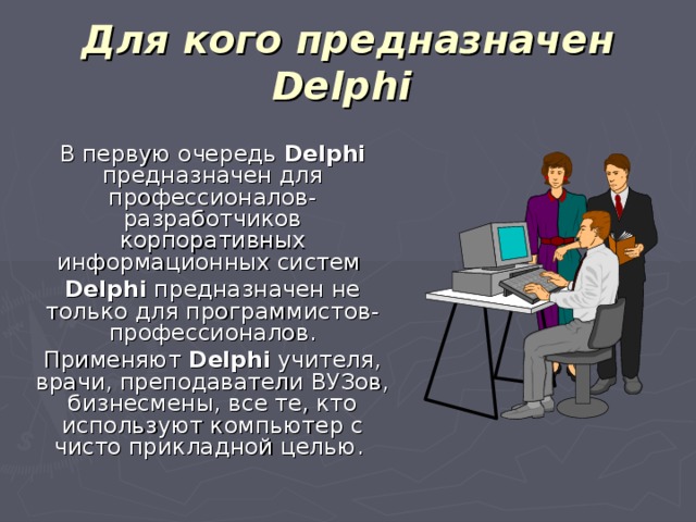 Для кого предназначен Delphi   В первую очередь Delphi предназначен для профессионалов-разработчиков корпоративных информационных систем  Delphi предназначен не только для программистов-профессионалов.  Применяют Delphi учителя, врачи, преподаватели ВУЗов, бизнесмены, все те, кто используют компьютер с чисто прикладной целью.