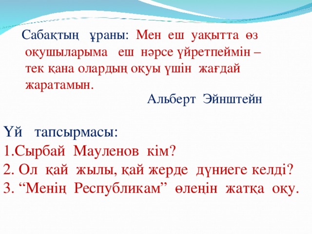 Сабақтың ұраны:  Мен еш уақытта өз  оқушыларыма еш нәрсе үйретпеймін –  тек қана олардың оқуы үшін жағдай  жаратамын. Альберт Эйнштейн Үй тапсырмасы: 1.Сырбай Мауленов кім? 2. Ол қай жылы, қай жерде дүниеге келді? 3. “Менің Республикам” өлеңін жатқа оқу.