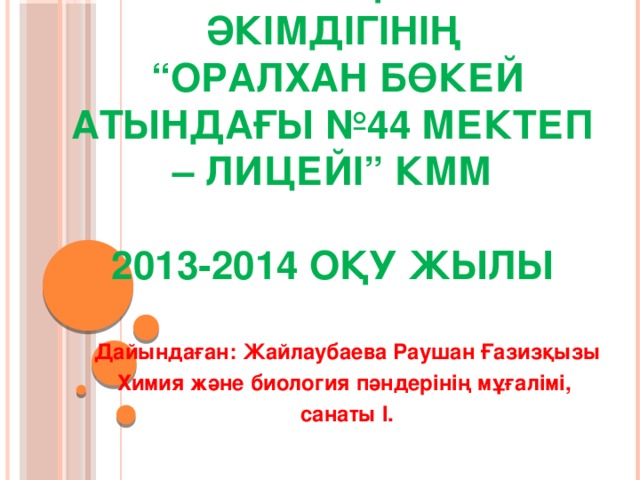 Өскемен қаласы әкімдігінің  “Оралхан Бөкей атындағы №44 мектеп – лицейі” КММ   2013-2014 оқу жылы  Дайындаған: Жайлаубаева Раушан Ғазизқызы  Химия және биология пәндерінің мұғалімі,  санаты I.