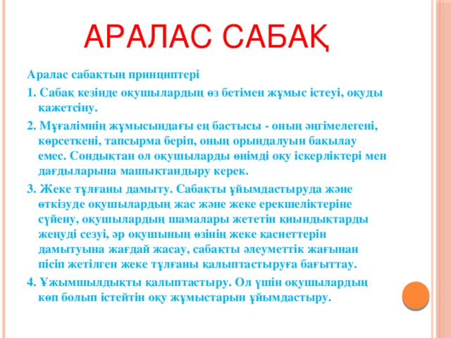 Аралас сабақ Аралас сабақтың принциптері 1. Сабақ кезінде оқушылардың өз бетімен жұмыс істеуі, оқуды қажетсіну. 2. Мұғалімнің жұмысындағы ең бастысы - оның әңгімелегені, көрсеткені, тапсырма беріп, оның орындалуын бақылау емес. Сондықтан ол оқушыларды өнімді оқу іскерліктері мен дағдыларына машықтандыру керек. 3. Жеке тұлғаны дамыту. Сабақты ұйымдастыруда және өткізуде оқушылардың жас және жеке ерекшеліктеріне сүйену, оқушылардың шамалары жететін қиындықтарды жеңуді сезуі, әр оқушының өзінің жеке қасиеттерін дамытуына жағдай жасау, сабақты әлеуметтік жағынан пісіп жетілген жеке тұлғаны қалыптастыруға бағыттау. 4. Ұжымшылдықты қалыптастыру. Ол үшін оқушылардың көп болып істейтін оқу жұмыстарын ұйымдастыру.