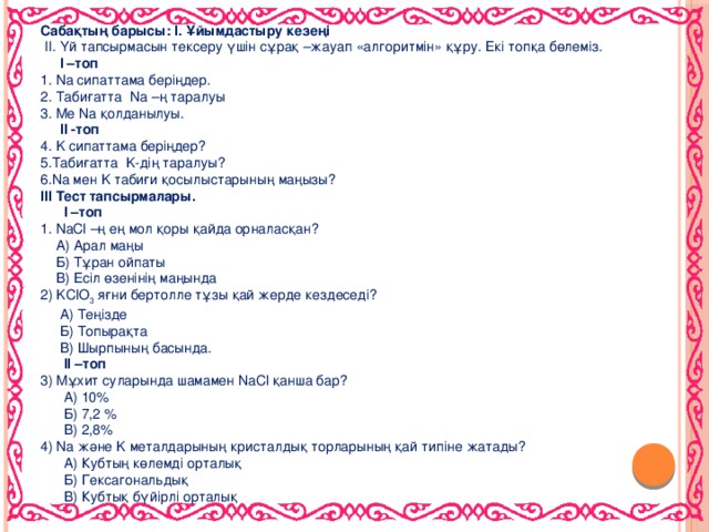 Сабақтың барысы: І. Ұйымдастыру кезеңі  ІІ. Үй тапсырмасын тексеру үшін сұрақ –жауап «алгоритмін» құру. Екі топқа бөлеміз.  І –топ 1. Na сипаттама беріңдер. 2. Табиғатта Na –ң таралуы 3. Me Na қолданылуы.  ІІ -топ 4. K сипаттама беріңдер? 5.Табиғатта K-дің таралуы? 6.Na мен K табиғи қосылыстарының маңызы? ІІІ Тест тапсырмалары.  І –топ 1. NaCl –ң ең мол қоры қайда орналасқан?  А) Арал маңы  Б) Тұран ойпаты  В) Есіл өзенінің маңында 2) KClO 3 яғни бертолле тұзы қай жерде кездеседі?  А) Теңізде  Б) Топырақта  В) Шырпының басында.  ІІ –топ 3) Мұхит суларында шамамен NaCl қанша бар?  А) 10%  Б) 7,2 %  В) 2,8% 4) Na және K металдарының кристалдық торларының қай типіне жатады?  А) Кубтың көлемді орталық  Б) Гексагональдық  В) Кубтық бүйірлі орталық