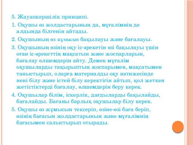 5. Жауапкершілік принципі. 1. Оқушы өз жолдастарының да, мұғалімнің де алдында білгенін айтады. 2. Оқушының өз жұмысын бақылауы және бағалауы. 3. Оқушының өзінің оқу іс-әрекетін өзі бақылауы үшін оған іс-әрекеттің мақсатын және жоспарларын, бағалау өлшемдерін айту. Демек мұғалім оқушыларды тақырыптың жоспарымен, мақсатымен таныстырып, оларға материалды оқу нәтижесінде нені білу және істей білу керектігін айтып, қол жеткен жетістіктерді бағалау, өлшемдерін беру керек. 4. Оқушылар білім, іскерлік, дағдыларды бақылайды, бағалайды. Бағаны барлық оқушылар білу керек. 5. Оқушы өз жұмысын тексеріп, өзіне-өзі баға беріп, өзінің бағасын жолдастарының және мұғалімнің бағасымен салыстырып отырады.