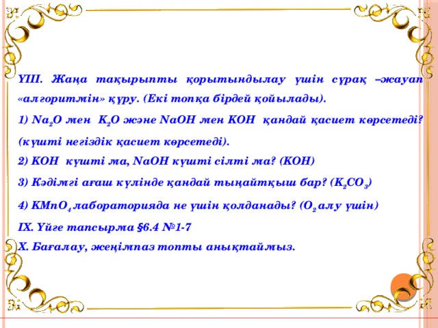 ҮІІІ. Жаңа тақырыпты қорытындылау үшін сұрақ –жауап «алгоритмін» құру. (Екі топқа бірдей қойылады). 1) Na 2 O мен K 2 O және NaOH мен KOH қандай қасиет көрсетеді? (күшті негіздік қасиет көрсетеді). 2) KOH күшті ма, NaOH күшті сілті ма? (KOH) 3) Кәдімгі ағаш күлінде қандай тыңайтқыш бар? (K 2 CO 3 ) 4) KMnO 4 лабораторияда не үшін қолданады? (O 2 алу үшін) ІХ. Үйге тапсырма § 6.4 №1-7 Х. Бағалау, жеңімпаз топты анықтаймыз.