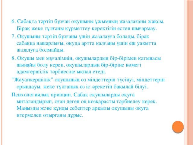 6. Сабақта тәртіп бұзған оқушыны ұжымның жазалағаны жақсы. Бірақ жеке тұлғаны қүрметтеу керектігін естен шығармау. 7. Оқушыны тәртіп бұзғаны үшін жазалауға болады, бірақ сабаққа нашарлығы, оқуда артта қалғаны үшін еш уақытта жазалуға болмайды. 8. Оқушы мен мұғалімнің, оқушылардың бір-бірімен қатынасы шынайы болу керек, оқушылардың бір-біріне көмегі адамгершілік тәрбиесіне ықпал етеді. 