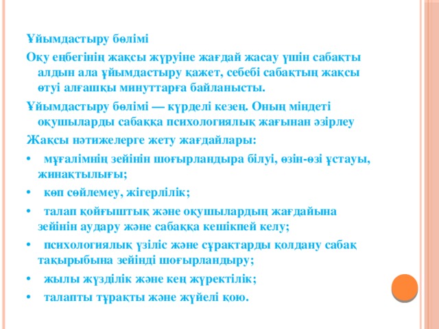 Ұйымдастыру бөлімі Оқу еңбегінің жақсы жүруіне жағдай жасау үшін сабақты алдын ала ұйымдастыру қажет, себебі сабақтың жақсы өтуі алғашқы минуттарға байланысты. Ұйымдастыру бөлімі — күрделі кезең. Оның міндеті оқушыларды сабаққа психологиялық жағынан әзірлеу Жақсы нәтижелерге жету жағдайлары: • мұғалімнің зейінін шоғырландыра білуі, өзін-өзі ұстауы, жинақтылығы; • көп сөйлемеу, жігерлілік; • талап қойғыштық және оқушылардың жағдайына зейінін аудару және сабаққа кешікпей келу; • психологиялық үзіліс және сұрақтарды қолдану сабақ тақырыбына зейінді шоғырландыру; • жылы жүзділік және кең жүректілік; • талапты тұрақты және жүйелі қою.