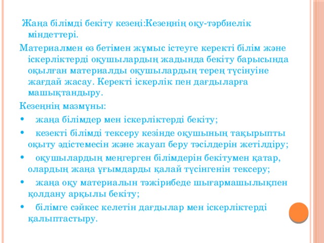 Жаңа білімді бекіту кезеңі:Кезеңнің оқу-тәрбиелік міндеттері. Материалмен өз бетімен жұмыс істеуге керекті білім және іскерліктерді оқушылардың жадында бекіту барысында оқылған материалды оқушылардың терең түсінуіне жағдай жасау. Керекті іскерлік пен дағдыларға машықтандыру. Кезеңнің мазмұны: • жаңа білімдер мен іскерліктерді бекіту; • кезекті білімді тексеру кезінде оқушының тақырыпты оқыту әдістемесін және жауап беру тәсілдерін жетілдіру; • оқушылардың меңгерген білімдерін бекітумен қатар, олардың жаңа ұғымдарды қалай түсінгенін тексеру; • жаңа оқу материалын тәжірибеде шығармашылықпен қолдану арқылы бекіту; • білімге сәйкес келетін дағдылар мен іскерліктерді қалыптастыру.