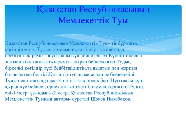 Қазақстан Республикасының Мемлекеттік Туы   Қазақстан Республикасының Мемлекеттік Туы- тікбұрышты көгілдір мата. Тудың ортасында, көгілдір түс аясында бейбітшілік рәмізі- шұғылалы күн бейнеленген.Күннің төменгі жағында бостандықтың рәмізі- қыран бейнеленген.Тудың біркелкі көгілдір түсі бейбітшіліктің,тыныштық пен жарқын болашақтың белгісі.Көгілдір түс ашық аспанды бейнелейді. Тудың сол жағында дәстүрлі ұлттық өрнек бар.Шұғылалы күн, қыран құс бейнесі, өрнек алтын түсті бояумен берілген. Тудың ені-1 метр, ұзындығы-2 метр. Қазақстан Республикасының Мемлекеттік Туының авторы- суретші Шәкен Ниязбеков.