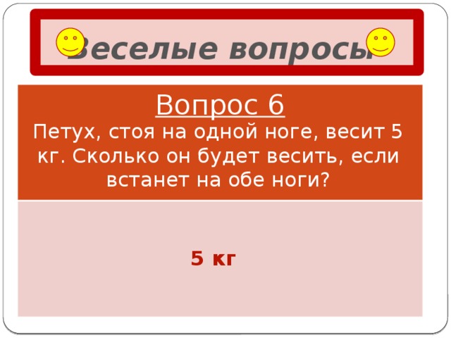 Веселые вопросы  Вопрос 6 Петух, стоя на одной ноге, весит 5 кг. Сколько он будет весить, если встанет на обе ноги? 5 кг