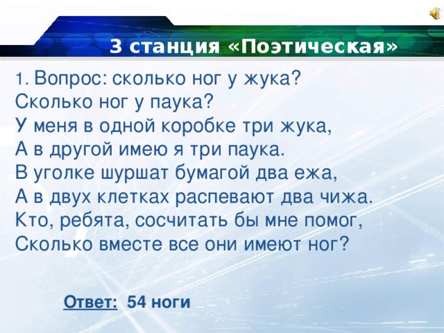 3 станция «Поэтическая» 1. Вопрос: сколько ног у жука? Сколько ног у паука? У меня в одной коробке три жука, А в другой имею я три паука. В уголке шуршат бумагой два ежа, А в двух клетках распевают два чижа. Кто, ребята, сосчитать бы мне помог, Сколько вместе все они имеют ног? Ответ: 54 ноги