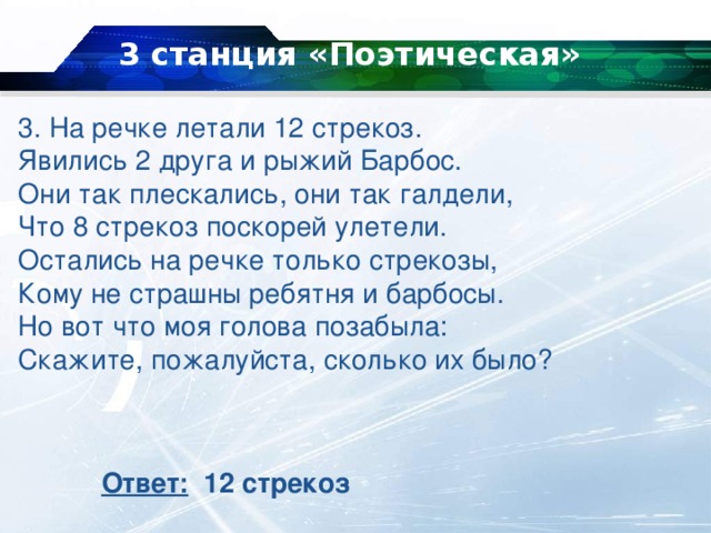 3 станция «Поэтическая»   3. На речке летали 12 стрекоз.  Явились 2 друга и рыжий Барбос.  Они так плескались, они так галдели,  Что 8 стрекоз поскорей улетели.  Остались на речке только стрекозы,  Кому не страшны ребятня и барбосы.  Но вот что моя голова позабыла:  Скажите, пожалуйста, сколько их было? Ответ: 12 стрекоз