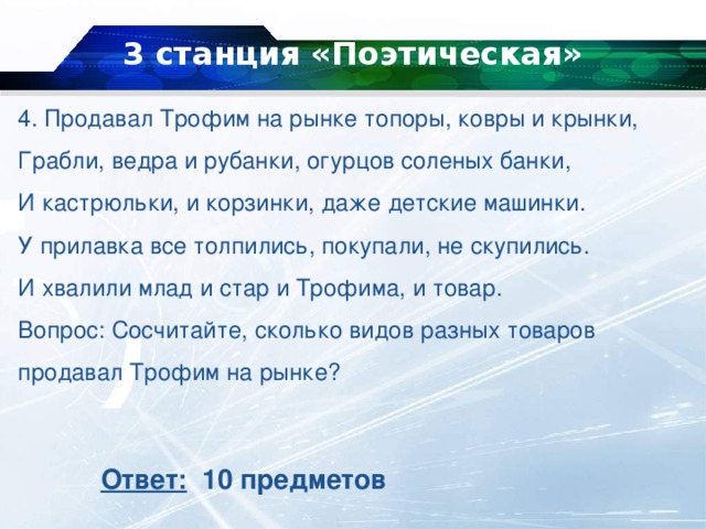 3 станция «Поэтическая»   4. Продавал Трофим на рынке топоры, ковры и крынки,  Грабли, ведра и рубанки, огурцов соленых банки,  И кастрюльки, и корзинки, даже детские машинки.  У прилавка все толпились, покупали, не скупились.  И хвалили млад и стар и Трофима, и товар.  Вопрос: Сосчитайте, сколько видов разных товаров продавал Трофим на рынке? Ответ: 10 предметов