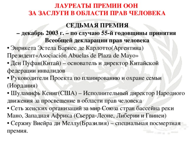 ЛАУРЕАТЫ ПРЕМИИ ООН ЗА ЗАСЛУГИ В ОБЛАСТИ ПРАВ ЧЕЛОВЕКА СЕДЬМАЯ ПРЕМИЯ – декабрь 2003 г. – по случаю 55-й годовщины принятия Всеобщей декларации прав человека • Энрикета Эстела Барнес де Карлотто(Аргентина) Президент«Asociación Abuelas de Plaza de Mayo» • Ден Пуфан(Китай) – основатель и директор Китайской федерации инвалидов • Руководители Проекта по планированию и охране семьи (Иордания) • Шуламифь Кениг(США) – Исполнительный директор Народного движения за просвещение в области прав человека • Сеть женских организаций за мир Союза стран бассейна реки Мано, Западная Африка (Сьерра-Леоне, Либерии и Гвинеи) • Сержиу Виейра ди Меллу(Бразилия) – специальная посмертная премия.