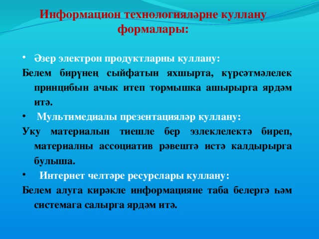 Информацион технологияләрне куллану формалары:   Әзер электрон продуктларны куллану: Белем бирүнең сыйфатын  яхшырта, күрсәтмәлелек принцибын ачык итеп тормышка ашырырга ярдәм итә.  Мультимедиалы презентацияләр куллану: Уку материалын тиешле бер эзлеклелектә биреп, материалны ассоциатив рәвештә истә калдырырга булыша.  Интернет челтәре ресурслары куллану: Белем алуга кирәкле информацияне таба белергә һәм системага салырга ярдәм итә.