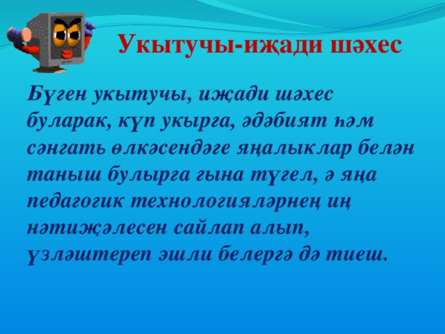 Укытучы-иҗади шәхес Бүген укытучы, иҗади шәхес буларак, күп укырга, әдәбият һәм сәнгать өлкәсендәге яңалыклар белән таныш булырга гына түгел, ә яңа педагогик технологияләрнең иң нәтиҗәлесен сайлап алып, үзләштереп эшли белергә дә тиеш.