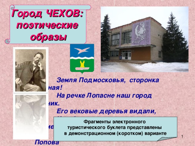 Город ЧЕХОВ: поэтические образы Земля Подмосковья, сторонка родная! На речке Лопасне наш город возник. Его вековые деревья видали, Какой путь прошел он и чем знаменит.  В. Попова Фрагменты электронного туристического буклета представлены в демонстрационном (коротком) варианте