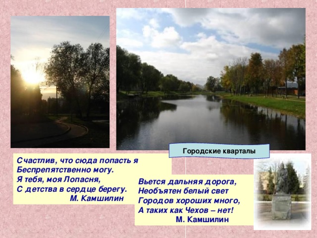 Городские кварталы Счастлив, что сюда попасть я Беспрепятственно могу. Я тебя, моя Лопасня, С детства в сердце берегу.  М. Камшилин Вьется дальняя дорога, Необъятен белый свет Городов хороших много, А таких как Чехов – нет!  М. Камшилин