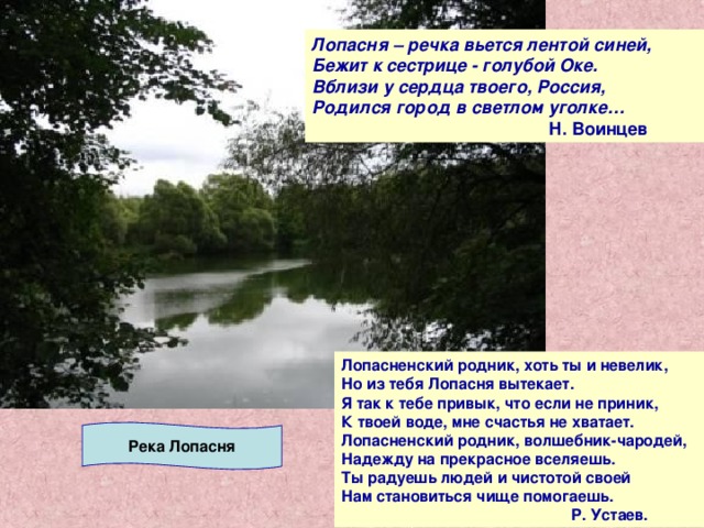 Лопасня – речка вьется лентой синей, Бежит к сестрице - голубой Оке. Вблизи у сердца твоего, Россия, Родился город в светлом уголке…   Н. Воинцев Лопасненский родник, хоть ты и невелик, Но из тебя Лопасня вытекает. Я так к тебе привык, что если не приник, К твоей воде, мне счастья не хватает. Лопасненский родник, волшебник-чародей, Надежду на прекрасное вселяешь. Ты радуешь людей и чистотой своей Нам становиться чище помогаешь.  Р. Устаев. Река Лопасня