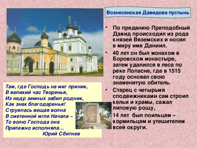 Вознесенская Давидова пустынь По преданию Преподобный Давид происходил из рода князей Вяземских и носил в миру имя Даниил. 40 лет он был монахом в Боровском монастыре, затем удалился в леса по реке Лопасне, где в 1515 году основал свою знаменитую обитель. Старец с четырьмя сподвижниками сам строил кельи и храмы, сажал липовую рощу, 14 лет был поильцем – кормильцем и утешителем всей округи.  Там, где Господь на миг приник, В великий час Творенья, Из недр земных забил родник, Как знак благодаренья! Струилась вещая волна В сметенной мгле Начала – То волю Господа она Прилежно исполняла…  Юрий Сбитнев