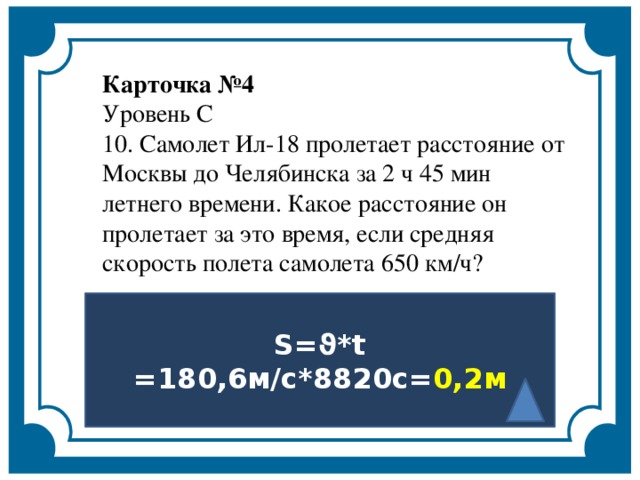 Карточка №4   Уровень С   10. Самолет Ил-18 пролетает расстояние от Москвы до Челябинска за 2 ч 45 мин летнего времени. Какое расстояние он пролетает за это время, если средняя скорость полета самолета 650 км/ч?    S=ϑ*t =180,6м/с*8820с= 0,2м