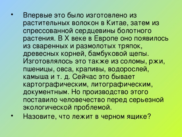 Впервые это было изготовлено из растительных волокон в Китае, затем из спрессованной сердцевины болотного растения. В X веке в Европе оно появилось из сваренных и размолотых тряпок, древесных корней, бамбуковой щепы. Изготовлялось это также из соломы, ржи, пшеницы, овса, крапивы, водорослей, камыша и т. д. Сейчас это бывает картографическим, литографическим, документным. Но производство этого поставило человечество перед серьезной экологической проблемой. Назовите, что лежит в черном ящике?