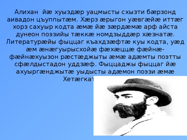 Алихан йæ хуыздæр уацмысты схызти бæрзонд аивадон цъуппытæм. Хæрз æрыгон уæвгæйæ иттæг хорз сахуыр кодта æмæ йæ зæрдæмæ арф айста дунеон поэзийы тæккæ номдзыддæр хæзнатæ. Литературæйы фыццаг къахдзæфтæ куы кодта, уæд æм æнæгуырысхойæ фæхæццæ фæйнæ-фæйнæхуызон рæстæджыты æмæ адæмты поэтты сфæлдыстадон уддзæф. Фыццаджы фыццаг йæ ахуыргæнджытæ уыдысты адæмон поэзи æмæ Хетæгкаты Къоста.