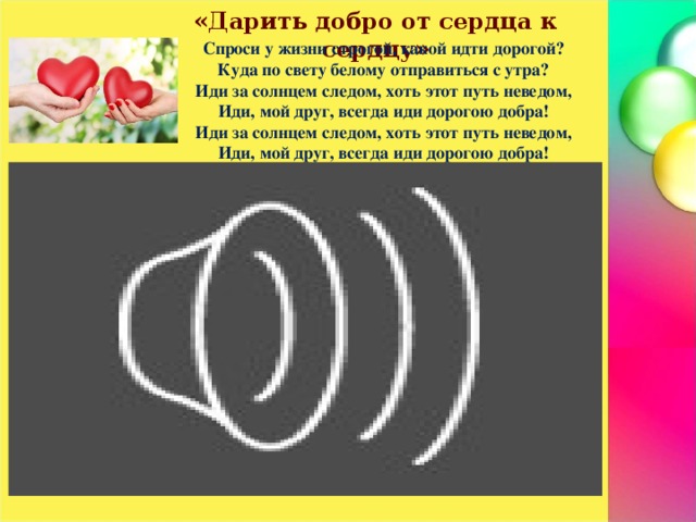 «Дарить добро от сердца к сердцу» Спроси у жизни строгой, какой идти дорогой? Куда по свету белому отправиться с утра? Иди за солнцем следом, хоть этот путь неведом, Иди, мой друг, всегда иди дорогою добра! Иди за солнцем следом, хоть этот путь неведом, Иди, мой друг, всегда иди дорогою добра!