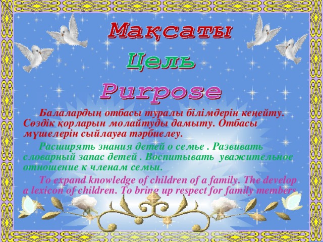 Балалардың отбасы туралы білімдерін кеңейту. Сөздік қорларын молайтуды дамыту. Отбасы мүшелерін сыйлауға тәрбиелеу. Расширять знания детей о семье . Развивать словарный запас детей . Воспитывать уважительное отношение к членам семьи. To expand knowledge of children of a family. The develop a lexicon of children. To bring up respect for family members.