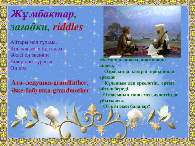 Жұмбақтар , загадки, riddles  Айтары мол ғұлама,  Көп жасасын бұл адам,  Әкесі ол әкеңнің Білер оны сұраған.  Ол кім  Әкемнің де анасы, анамныңда анасы,  Отбасында қадірлі орны оның ерекше.  Құлыным деп еркелетіп, ертегі айтып береді.  Отбасының ғана емес, әулеттің де ұйытқысы.  Ол кім екен балалар?    Ата–дедушка-grandfather, Әже-бабушка-grandmother