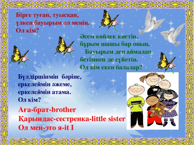 Бірге туған, туысқан, үлкен бауырым ол менің. Ол кім?            Әсем көйлек киетін, бұрым шашы бар оның.  Бауырым деп аймалап бетімнен де сүйетін. Ол кім екен балалар?  Бүлдіршінмін бәріне, еркелеймін әжеме, еркелеймін атама. Ол кім? Аға-брат-brother Қарындас-сестренка-little sister Ол мен-это я-it I