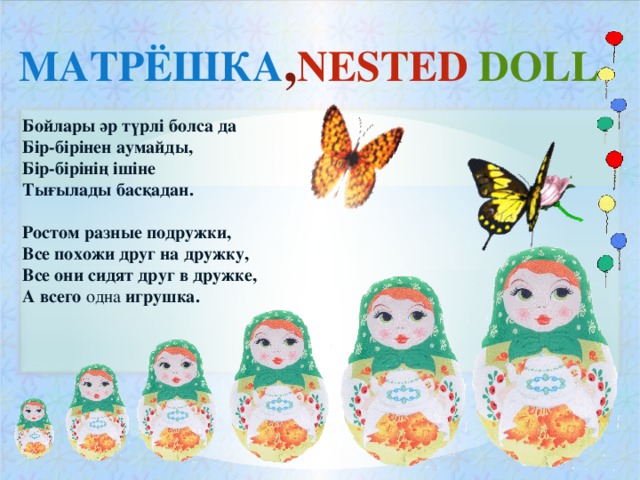 МАТРЁШКА , NESTED DOLL Бойлары әр түрлі болса да Бір-бірінен аумайды, Бір-бірінің ішіне Тығылады басқадан.  Ростом разные подружки, Все похожи друг на дружку, Все они сидят друг в дружке, А всего одна игрушка.