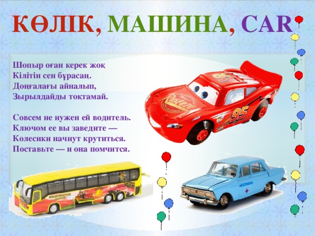 КӨЛІК, МАШИНА , CAR  Шопыр оған керек жоқ Кілітін сен бұрасаң. Доңғалағы айналып, Зырылдайды тоқтамай.  Совсем не нужен ей водитель. Ключом ее вы заведите — Колесики начнут крутиться. Поставьте — и она помчится.