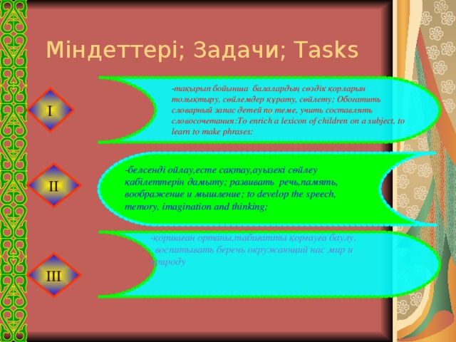 -. Міндеттері; Задачи; Tasks - тақырып бойынша балалардың сөздік қорларын толықтыру, сөйлемдер құрату, сөйлету; Обогатить словарный запас детей по теме, учить составлять словосочетания:To enrich a lexicon of children on a subject, to learn to make phrases: І -белсенді ойлау,есте сақтау,ауызекі сөйлеу қабілеттерін дамыту; развивать речь,память, воображение и мышление; to develop the speech, memory, imagination and thinking; ІІ -қоршаған ортаны,табиғатты қорғауға баулу.  воспитывать беречь окружающий нас мир и природу ІІІ