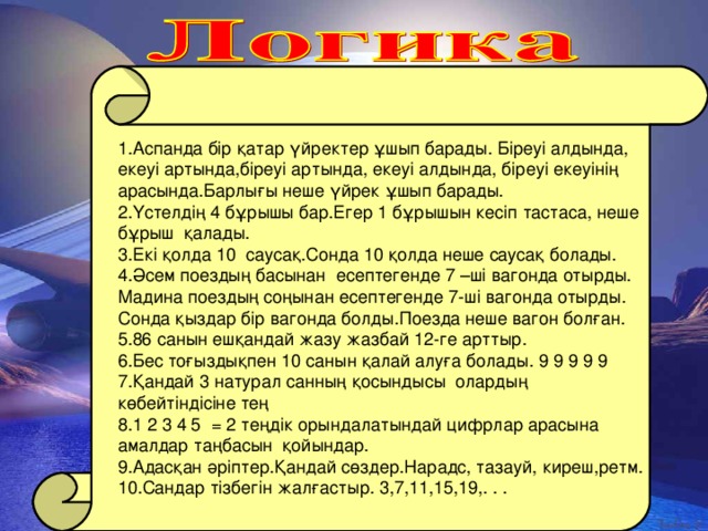 1 .Аспанда бір қатар үйректер ұшып барады. Біреуі алдында, екеуі артында,біреуі артында, екеуі алдында, біреуі екеуінің арасында.Барлығы неше үйрек ұшып барады. 2.Үстелдің 4 бұрышы бар.Егер 1 бұрышын кесіп тастаса, неше бұрыш қалады. 3.Екі қолда 10 саусақ.Сонда 10 қолда неше саусақ болады. 4.Әсем поездың басынан есептегенде 7 –ші вагонда отырды. Мадина поездың соңынан есептегенде 7-ші вагонда отырды. Сонда қыздар бір вагонда болды.Поезда неше вагон болған. 5.86 санын ешқандай жазу жазбай 12-ге арттыр. 6.Бес тоғыздықпен 10 санын қалай алуға болады. 9 9 9 9 9 7.Қандай 3 натурал санның қосындысы олардың көбейтіндісіне тең 8.1 2 3 4 5 = 2 теңдік орындалатындай цифрлар арасына амалдар таңбасын қойындар. 9.Адасқан әріптер.Қандай сөздер.Нарадс, тазауй, киреш,ретм. 10.Сандар тізбегін жалғастыр. 3,7,11,15,19,. . .