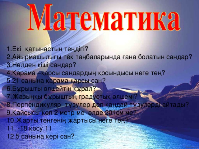 1.Екі қатынастың теңдігі? 2.Айырмашылығы тек таңбаларында ғана болатын сандар? 3.Нөлден кіші сандар? 4.Қарама –қарсы сандардың қосындысы неге тең? 5.21 санына қарама-қарсы сан? 6.Бұрышты өлшейтін құрал? 7.Жазыңқы бұрыштың градустық өлшемі? 8.Перпендикуляр түзулер деп қандай түзулерді айтады? 9.Қайсысы көп 2 метр ме әлде 201см ме? 10.Жарты теңгенің жартысы неге тең? 11. -18 қосу 11 12.5 санына кері сан?