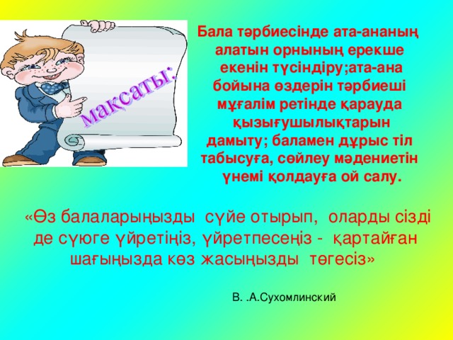 Бала тәрбиесінде ата-ананың алатын орнының ерекше  екенін түсіндіру;ата-ана  бойына өздерін тәрбиеші мұғалім ретінде қарауда  қызығушылықтарын  дамыту; баламен дұрыс тіл табысуға, сөйлеу мәдениетін  үнемі қолдауға ой салу.  «Өз балаларыңызды сүйе отырып, оларды сізді де сүюге үйретіңіз, үйретпесеңіз - қартайған шағыңызда көз жасыңызды төгесіз»  В. .А.Сухомлинский