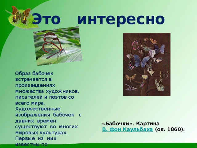 Это интересно             «Бабочки». Картина  В. фон Каульбаха  (ок. 1860).  Образ бабочек встречается в произведениях множества художников, писателей и поэтов со всего мира.  Художественные изображения бабочек с давних времён существуют во многих мировых культурах. Первые из них известны по  древнеегипетским   фрескам , возрастом 3500 лет .