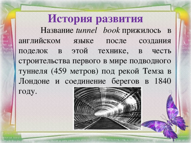 История развития    Название  tunnel book  прижилось в английском языке после создания поделок в этой технике, в честь строительства первого в мире подводного туннеля (459 метров) под рекой Темза в Лондоне и соединение берегов в 1840 году.  