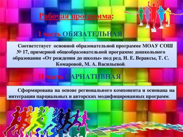 Рабочая программа :  I часть ОБЯЗАТЕЛЬНАЯ      II часть ВАРИАТИВНАЯ  Соответствует основной образовательной программе МОАУ СОШ № 17, примерной общеобразовательной программе дошкольного образования «От рождения до школы» под ред. Н. Е. Вераксы, Т. С. Комаровой, М. А. Васильевой . Сформирована на основе регионального компонента и основана на интеграции парциальных и авторских модифицированных программ .