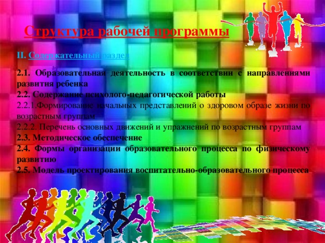 Структура рабочей программы II. Содержательный раздел  2.1. Образовательная деятельность в соответствии с направлениями развития ребенка 2.2. Содержание психолого-педагогической работы 2.2.1.Формирование начальных представлений о здоровом образе жизни по возрастным группам 2.2.2. Перечень основных движений и упражнений по возрастным группам 2.3. Методическое обеспечение 2.4. Формы организации образовательного процесса по физическому развитию 2.5. Модель проектирования воспитательно-образовательного процесса